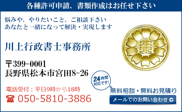 各種許可申請、書類作成はお任せ下さい
悩みや、やりたいこと、ご相談下さい
あなたと一緒になって解決・実現します
川上行政書士事務所
〒399-0001
長野県松本市宮田8-26

電話受付：平日９時から１８時まで
050-5810-3886
24時間対応です！
無料相談・無料お見積り
メールでのお問い合わせ